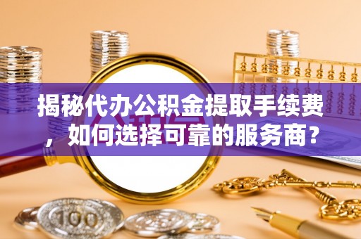 古蔺揭秘代办公积金提取手续费，如何选择可靠的服务商？