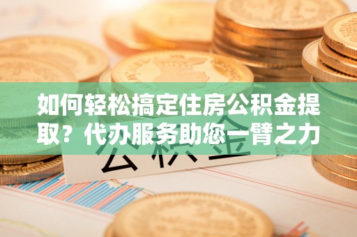 古蔺如何轻松搞定住房公积金提取？代办服务助您一臂之力