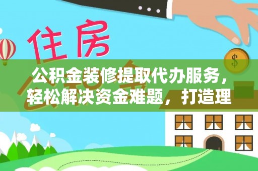 古蔺公积金装修提取代办服务，轻松解决资金难题，打造理想家居