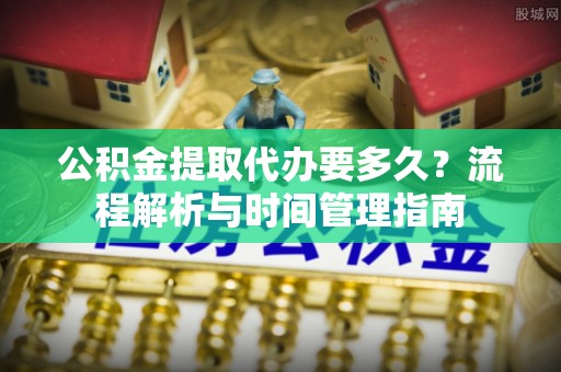 古蔺公积金提取代办要多久？流程解析与时间管理指南