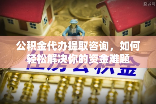 古蔺公积金代办提取咨询，如何轻松解决你的资金难题