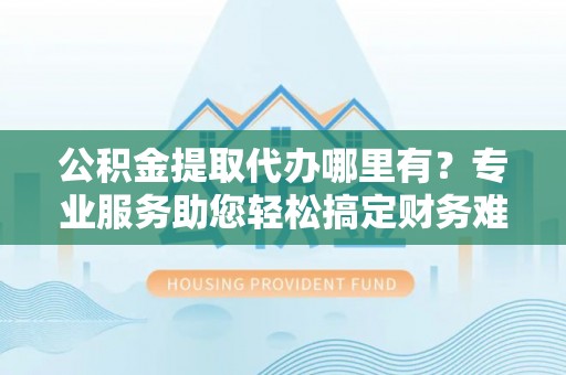 古蔺公积金提取代办哪里有？专业服务助您轻松搞定财务难题