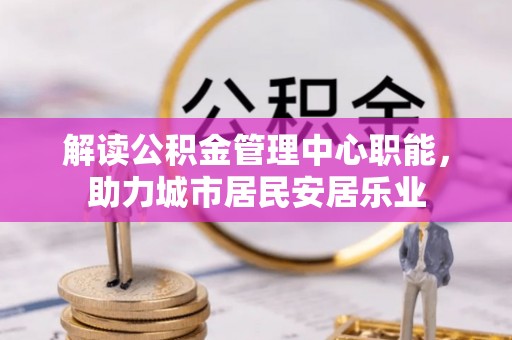 古蔺解读公积金管理中心职能，助力城市居民安居乐业
