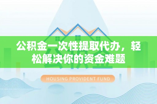 古蔺公积金一次性提取代办，轻松解决你的资金难题