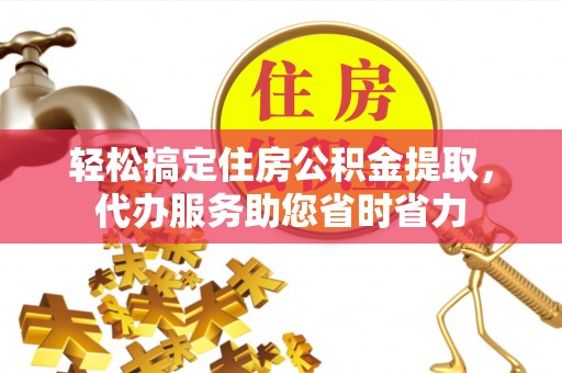 古蔺轻松搞定住房公积金提取，代办服务助您省时省力