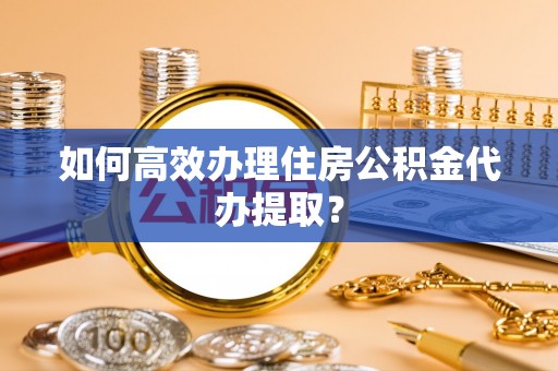 古蔺如何高效办理住房公积金代办提取？