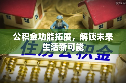 古蔺公积金功能拓展，解锁未来生活新可能