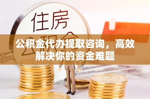 古蔺公积金代办提取咨询，高效解决你的资金难题
