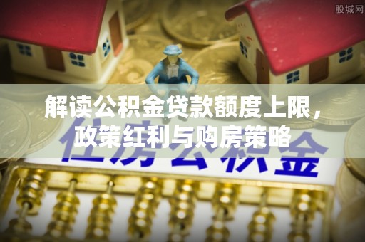 古蔺解读公积金贷款额度上限，政策红利与购房策略
