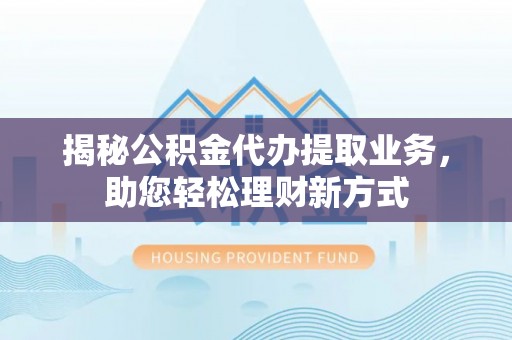 古蔺揭秘公积金代办提取业务，助您轻松理财新方式