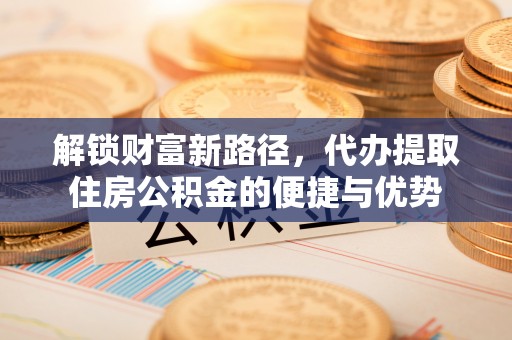 古蔺解锁财富新路径，代办提取住房公积金的便捷与优势