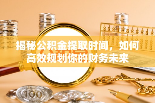 古蔺揭秘公积金提取时间，如何高效规划你的财务未来