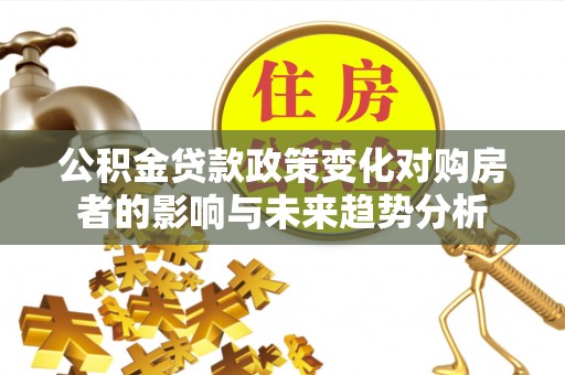古蔺公积金贷款政策变化对购房者的影响与未来趋势分析