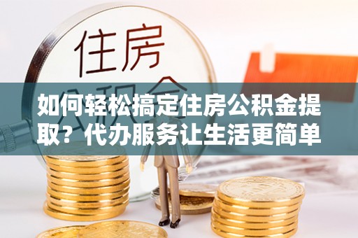 古蔺如何轻松搞定住房公积金提取？代办服务让生活更简单
