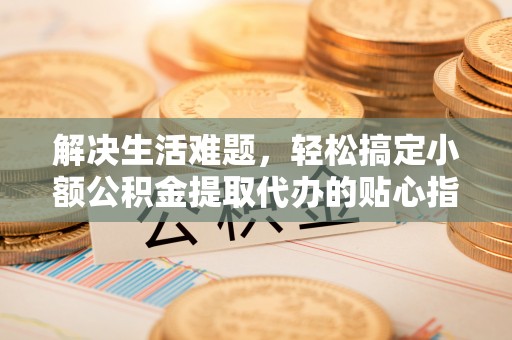 古蔺解决生活难题，轻松搞定小额公积金提取代办的贴心指南