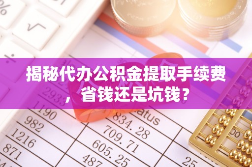 古蔺揭秘代办公积金提取手续费，省钱还是坑钱？