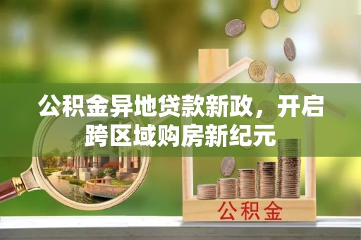 古蔺公积金异地贷款新政，开启跨区域购房新纪元