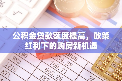 古蔺公积金贷款额度提高，政策红利下的购房新机遇
