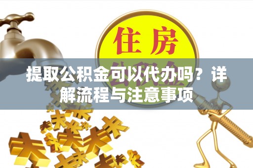 古蔺提取公积金可以代办吗？详解流程与注意事项