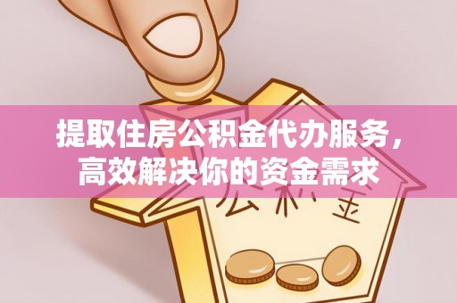 古蔺提取住房公积金代办服务，高效解决你的资金需求