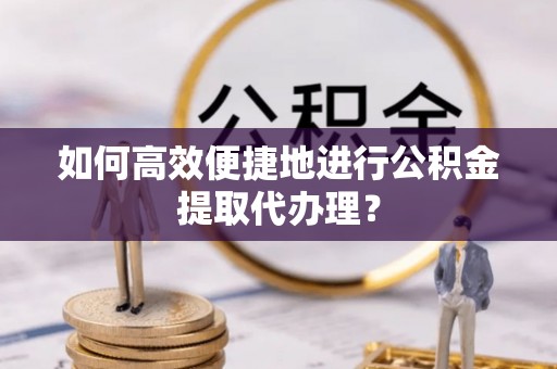 古蔺如何高效便捷地进行公积金提取代办理？