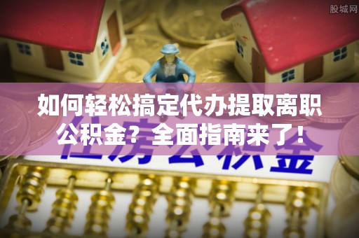 古蔺如何轻松搞定代办提取离职公积金？全面指南来了！