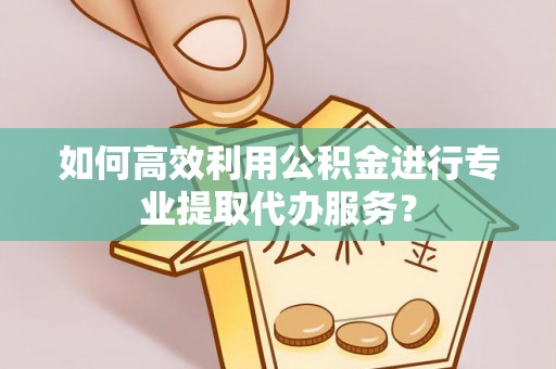 古蔺如何高效利用公积金进行专业提取代办服务？