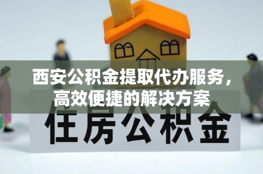 古蔺西安公积金提取代办服务，高效便捷的解决方案