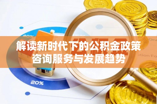 古蔺解读新时代下的公积金政策咨询服务与发展趋势