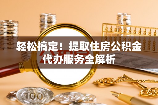 古蔺轻松搞定！提取住房公积金代办服务全解析
