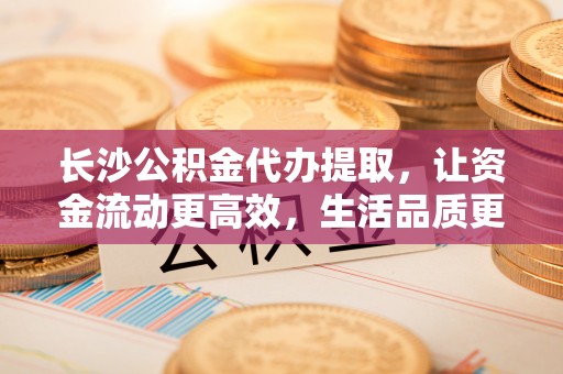 古蔺长沙公积金代办提取，让资金流动更高效，生活品质更优越