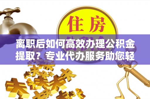 古蔺离职后如何高效办理公积金提取？专业代办服务助您轻松搞定
