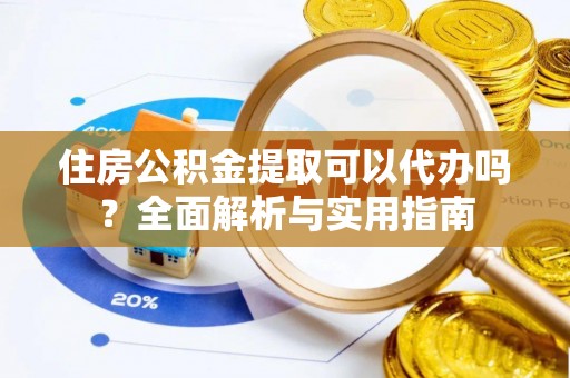 古蔺住房公积金提取可以代办吗？全面解析与实用指南