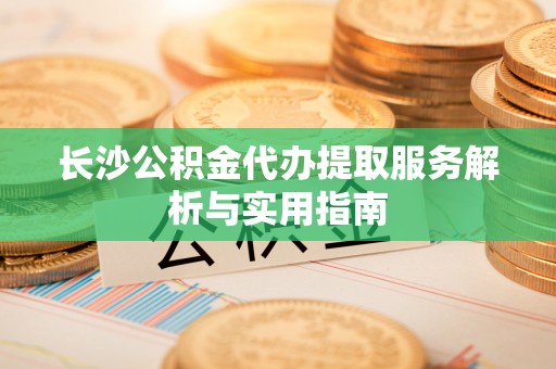 古蔺长沙公积金代办提取服务解析与实用指南