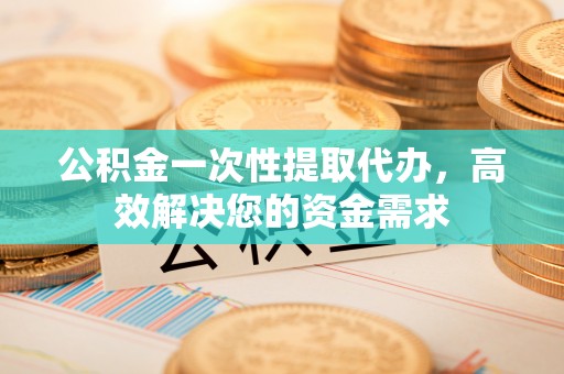 古蔺公积金一次性提取代办，高效解决您的资金需求