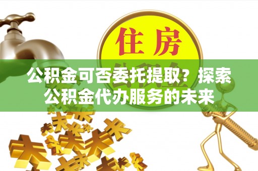 古蔺公积金可否委托提取？探索公积金代办服务的未来