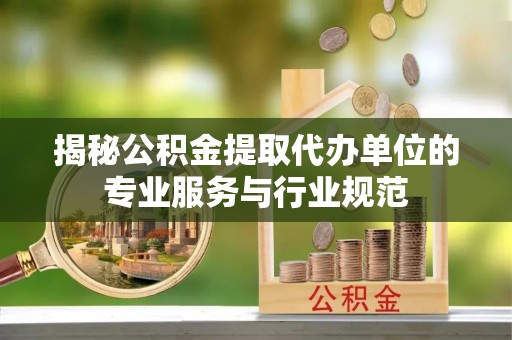 古蔺揭秘公积金提取代办单位的专业服务与行业规范