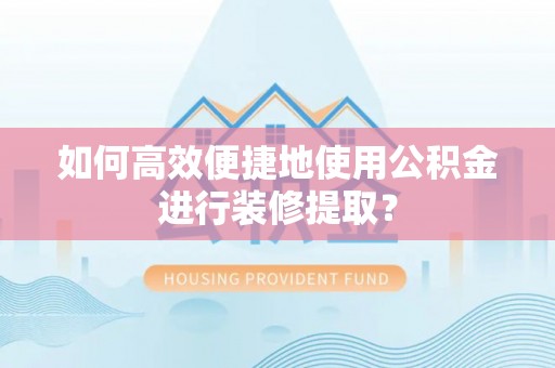古蔺如何高效便捷地使用公积金进行装修提取？