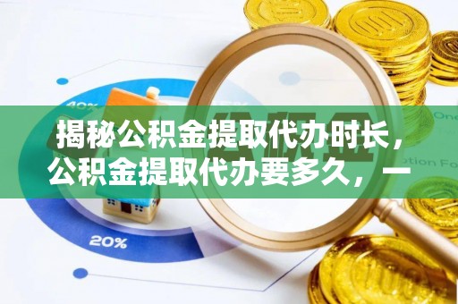 古蔺揭秘公积金提取代办时长，公积金提取代办要多久，一文读懂全流程