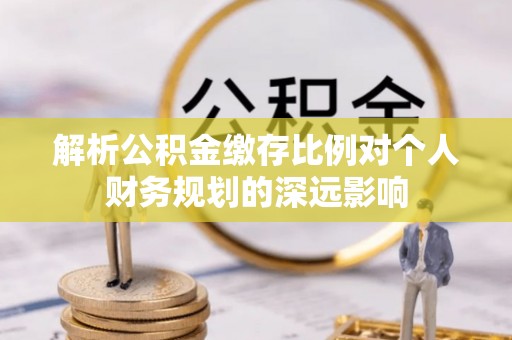 古蔺解析公积金缴存比例对个人财务规划的深远影响