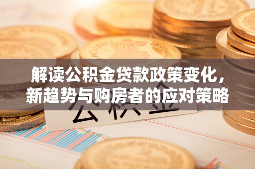 古蔺解读公积金贷款政策变化，新趋势与购房者的应对策略