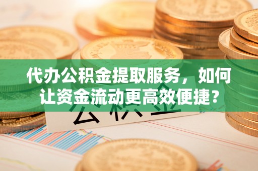 古蔺代办公积金提取服务，如何让资金流动更高效便捷？