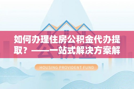 古蔺如何办理住房公积金代办提取？——一站式解决方案解析