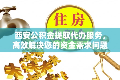 古蔺西安公积金提取代办服务，高效解决您的资金需求问题