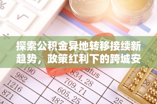 古蔺探索公积金异地转移接续新趋势，政策红利下的跨城安居梦想