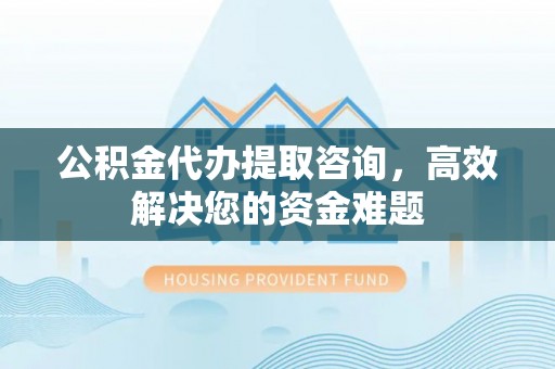 古蔺公积金代办提取咨询，高效解决您的资金难题