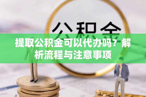 古蔺提取公积金可以代办吗？解析流程与注意事项