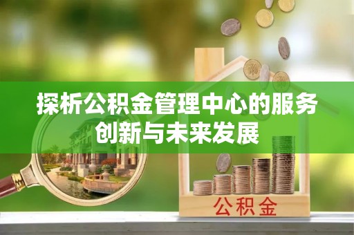 古蔺探析公积金管理中心的服务创新与未来发展