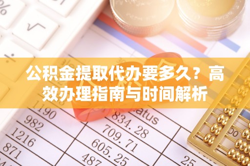古蔺公积金提取代办要多久？高效办理指南与时间解析