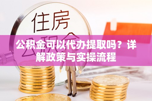 古蔺公积金可以代办提取吗？详解政策与实操流程
